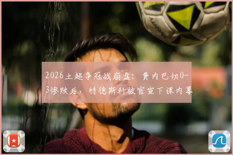 2026土超争冠战崩盘：费内巴切0-3惨败后，特德斯科被官宣下课内幕解析
