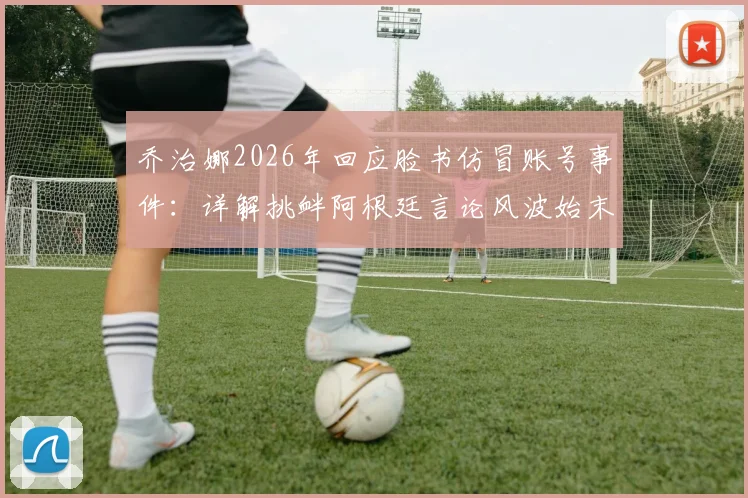 乔治娜2026年回应脸书仿冒账号事件：详解挑衅阿根廷言论风波始末及官方处理流程