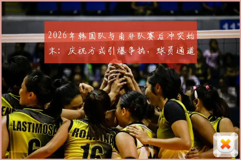 2026年韩国队与南非队赛后冲突始末：庆祝方式引爆争执，球员通道内风波详解与规则解读