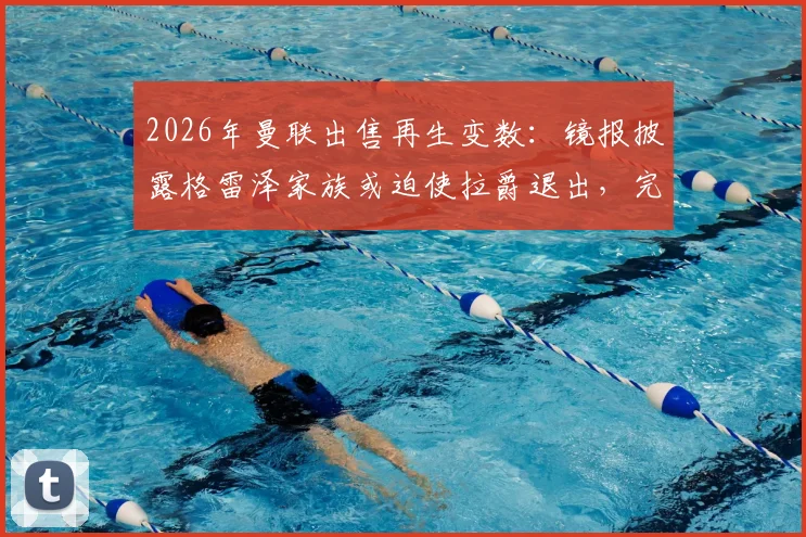 2026年曼联出售再生变数：镜报披露格雷泽家族或迫使拉爵退出，完整交易内幕与对球队未来影响解读