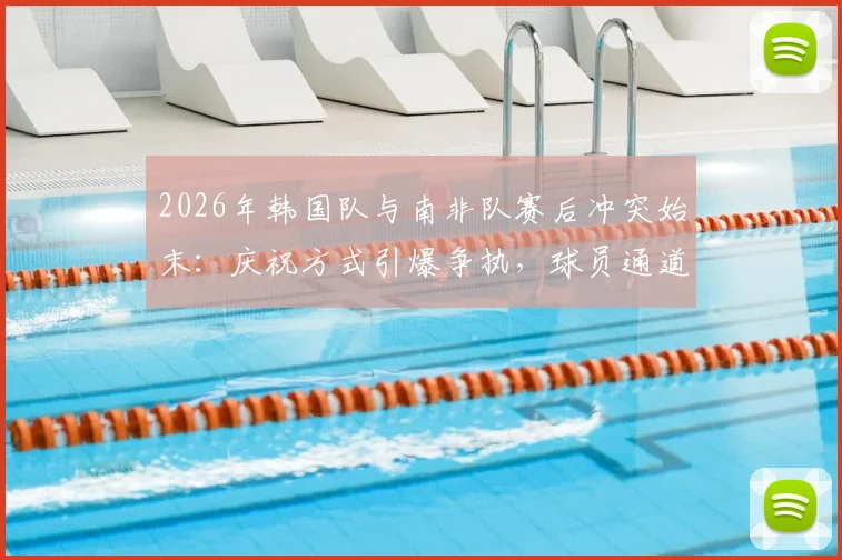 2026年韩国队与南非队赛后冲突始末：庆祝方式引爆争执，球员通道内风波详解与规则解读