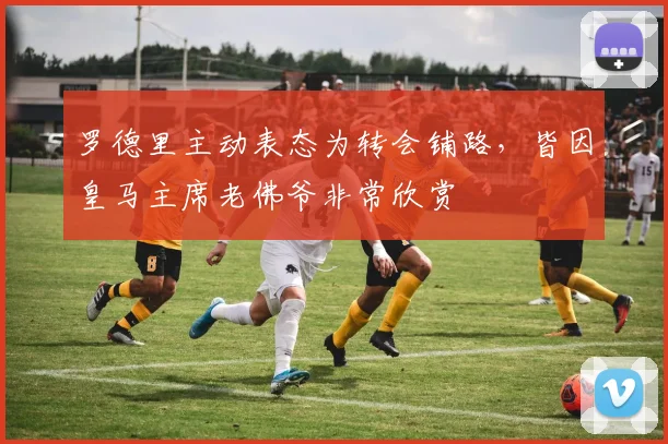 罗德里主动表态为转会铺路，皆因皇马主席老佛爷非常欣赏
