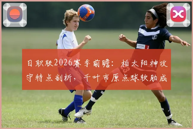 日职联2026赛季前瞻：柏太阳神攻守特点剖析，千叶市原点球软肋成隐患
