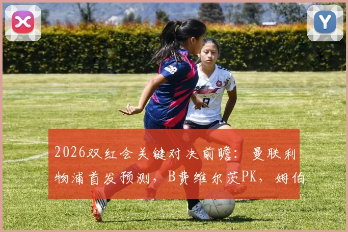2026双红会关键对决前瞻：曼联利物浦首发预测，B费维尔茨PK，姆伯莫出战锋线大变脸