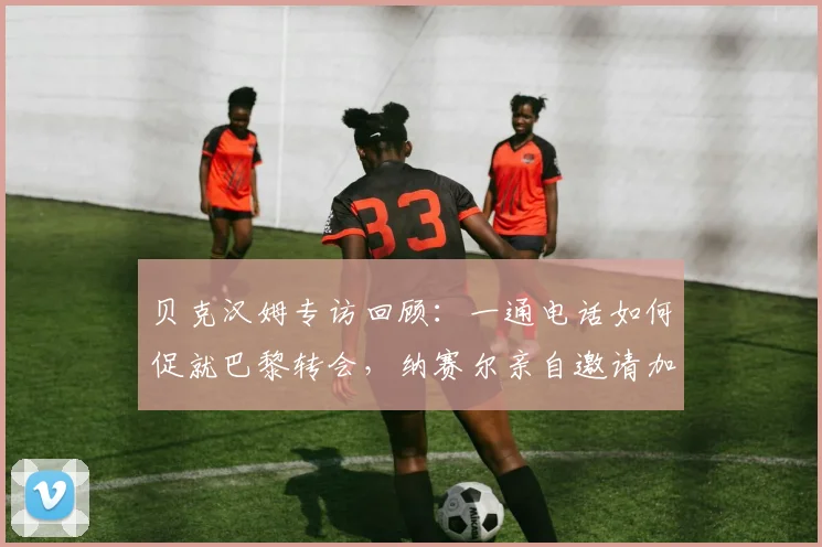 贝克汉姆专访回顾：一通电话如何促就巴黎转会，纳赛尔亲自邀请加盟细节全解析