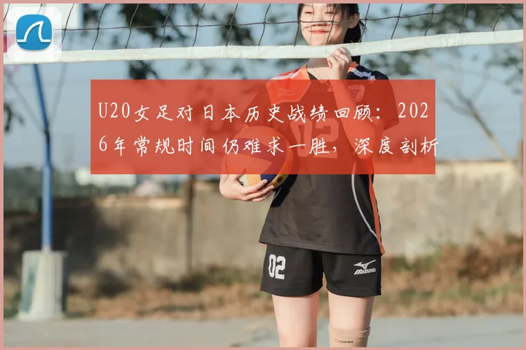 U20女足对日本历史战绩回顾：2026年常规时间仍难求一胜，深度剖析四连败背后的青训差距