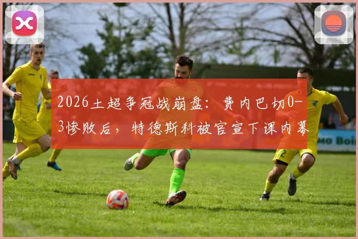 2026土超争冠战崩盘：费内巴切0-3惨败后，特德斯科被官宣下课内幕解析