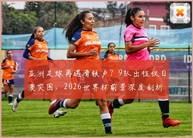 亚洲足球再遇滑铁卢？9队出征仅日澳突围，2026世界杯前景深度剖析