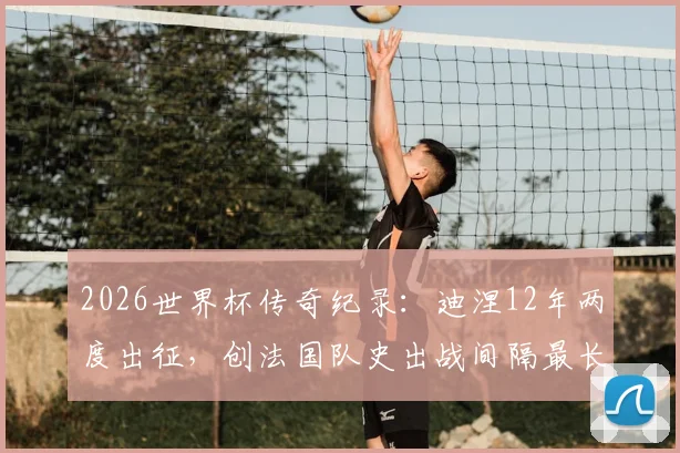 2026世界杯传奇纪录：迪涅12年两度出征，创法国队史出战间隔最长球员