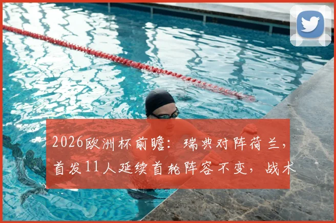 2026欧洲杯前瞻：瑞典对阵荷兰，首发11人延续首轮阵容不变，战术打法与历史战绩深度解析