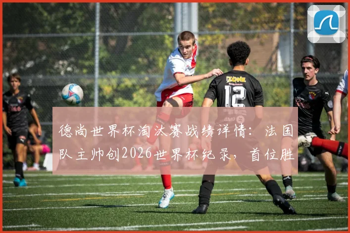 德尚世界杯淘汰赛战绩详情：法国队主帅创2026世界杯纪录，首位胜场上双主教练解析
