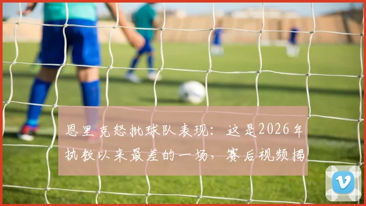 恩里克怒批球队表现：这是2026年执教以来最差的一场，赛后视频揭秘球员问题