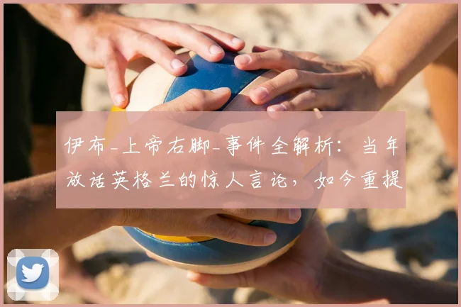 伊布_上帝右脚_事件全解析：当年放话英格兰的惊人言论，如今重提有何深意？球迷热议不断