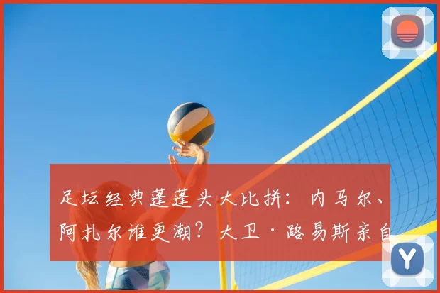 足坛经典蓬蓬头大比拼：内马尔、阿扎尔谁更潮？大卫·路易斯亲自打分！