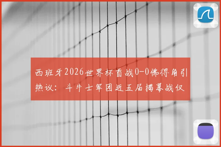 西班牙2026世界杯首战0-0佛得角引热议：斗牛士军团近五届揭幕战仅一胜，出线前景如何？