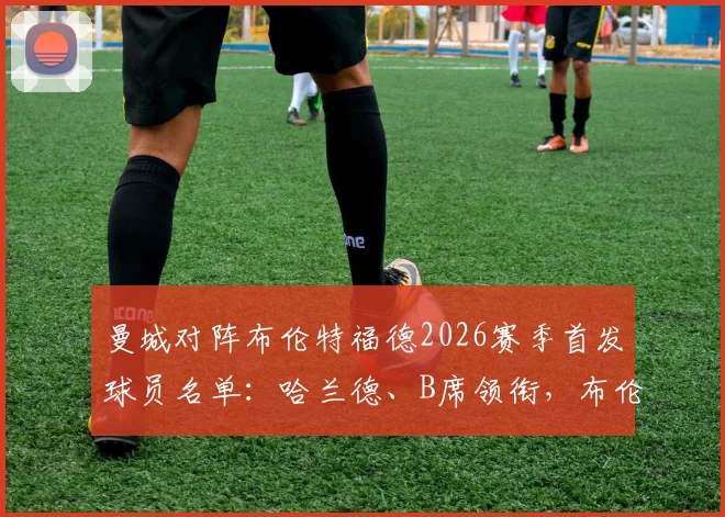曼城对阵布伦特福德2026赛季首发球员名单：哈兰德、B席领衔，布伦特福德赛程对阵分析与看点全览