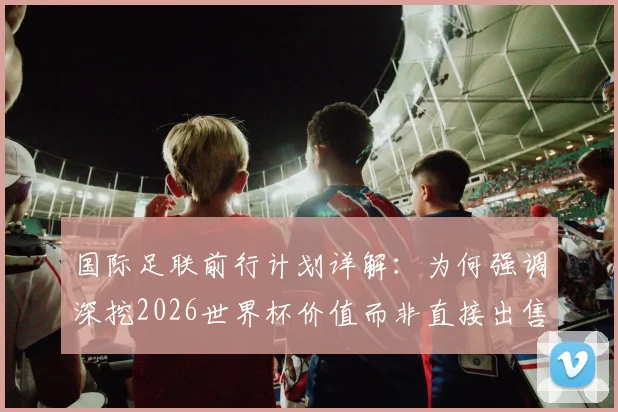 国际足联前行计划详解：为何强调深挖2026世界杯价值而非直接出售？