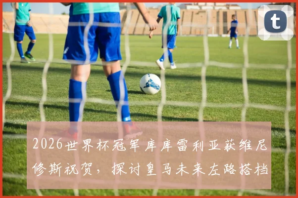 2026世界杯冠军库库雷利亚获维尼修斯祝贺，探讨皇马未来左路搭档组合的可能性与前景分析