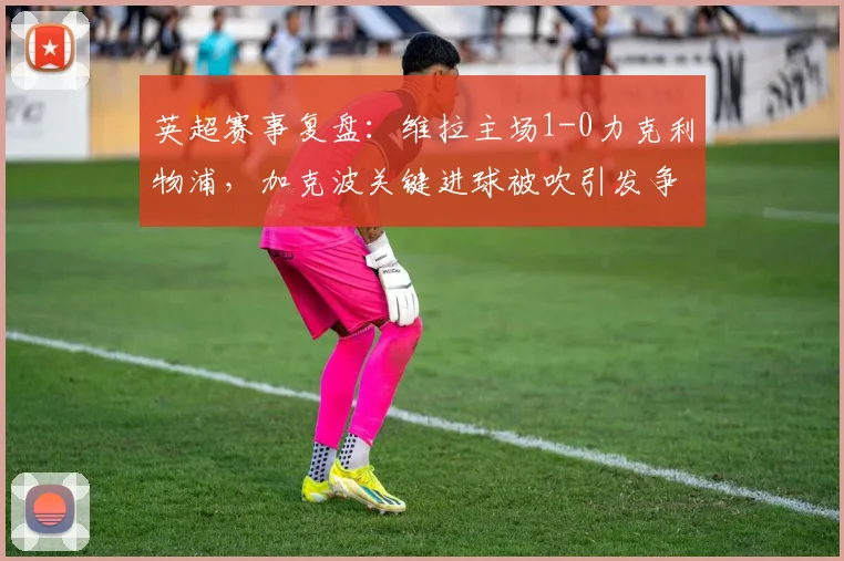 英超赛事复盘：维拉主场1-0力克利物浦，加克波关键进球被吹引发争议，红军客战失利原因分析