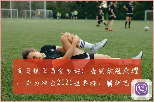 皇马铁卫马金专访：告别欧冠荣耀，全力冲击2026世界杯，解析巴西队夺冠前景