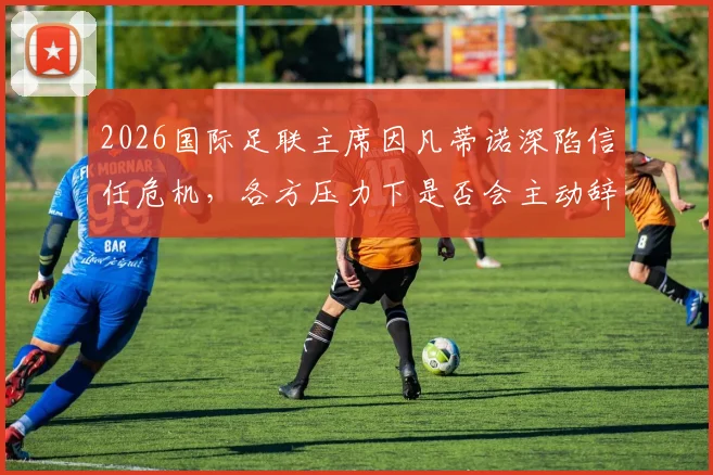 2026国际足联主席因凡蒂诺深陷信任危机，各方压力下是否会主动辞职？最新动态与背景分析