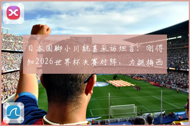 日本国脚小川航基采访坦言:刚得知2026世界杯决赛对阵,力挺梅西双响助阿根廷卫冕