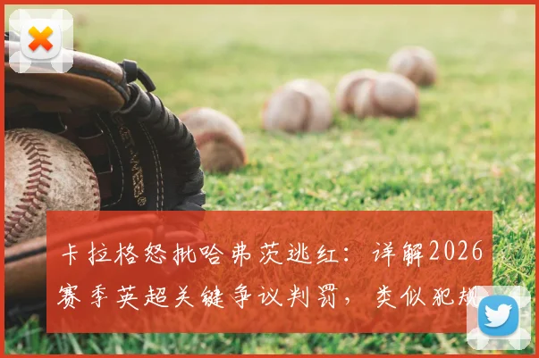 卡拉格怒批哈弗茨逃红：详解2026赛季英超关键争议判罚，类似犯规动作是否都应被罚下？