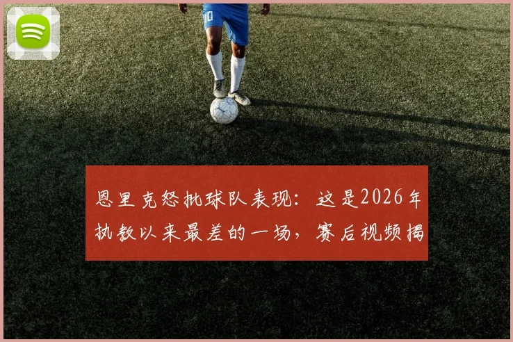 恩里克怒批球队表现：这是2026年执教以来最差的一场，赛后视频揭秘球员问题