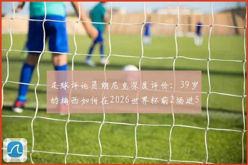 足球评论员朗尼克深度评价：39岁的梅西如何在2026世界杯前2场进5球，完美诠释何谓历史最佳球员