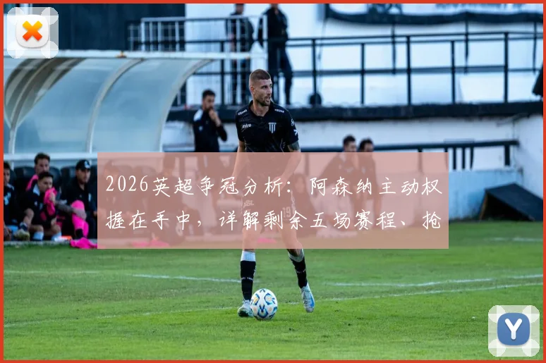 2026英超争冠分析：阿森纳主动权握在手中，详解剩余五场赛程、抢分关键及争冠概率