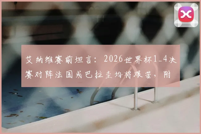艾纳维赛前坦言:2026世界杯1_4决赛对阵法国或巴拉圭均将艰苦,附双方历史交锋与战术看点分析