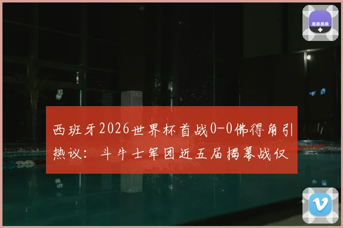 西班牙2026世界杯首战0-0佛得角引热议：斗牛士军团近五届揭幕战仅一胜，出线前景如何？