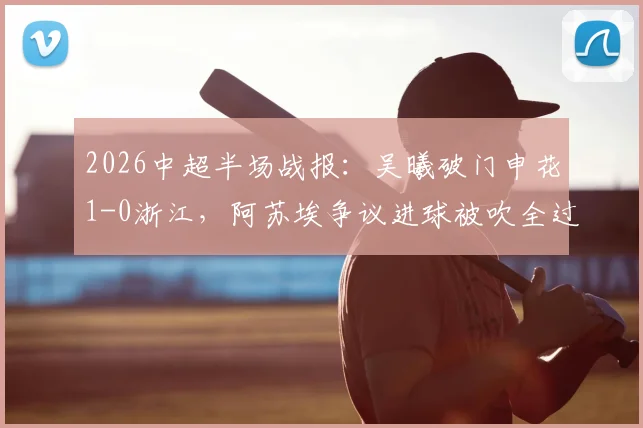 2026中超半场战报:吴曦破门申花1-0浙江,阿苏埃争议进球被吹全过程解析与视频回放