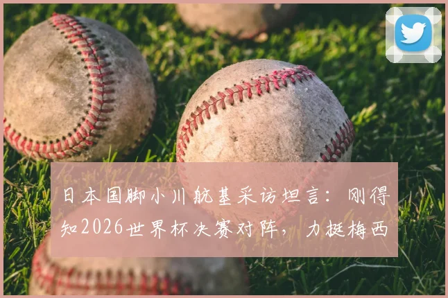 日本国脚小川航基采访坦言：刚得知2026世界杯决赛对阵，力挺梅西双响助阿根廷卫冕