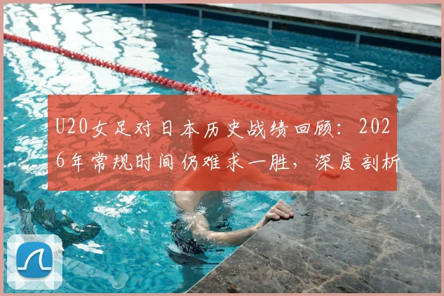 U20女足对日本历史战绩回顾：2026年常规时间仍难求一胜，深度剖析四连败背后的青训差距