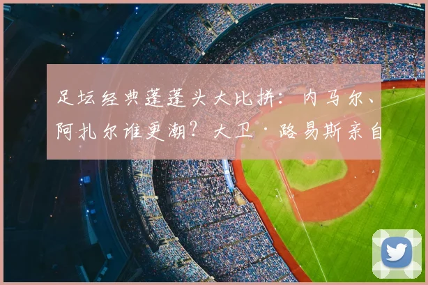 足坛经典蓬蓬头大比拼：内马尔、阿扎尔谁更潮？大卫·路易斯亲自打分！