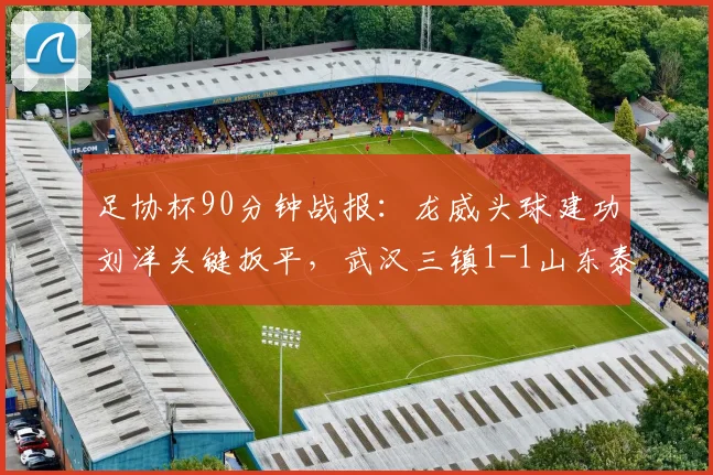 足协杯90分钟战报：龙威头球建功刘洋关键扳平，武汉三镇1-1山东泰山进入加时决胜