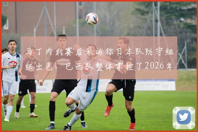 马丁内利赛后采访称日本队防守组织出色，巴西队整体掌控了2026年这场比赛，专家分析日本队输球关键原因