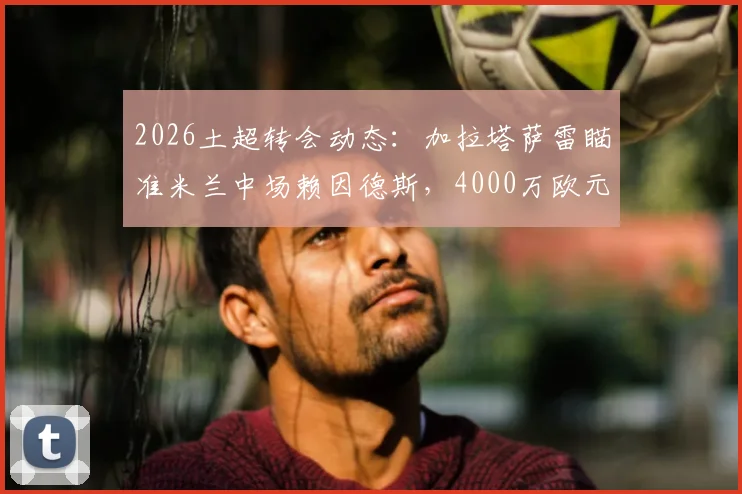 2026土超转会动态：加拉塔萨雷瞄准米兰中场赖因德斯，4000万欧元报价能否成交？