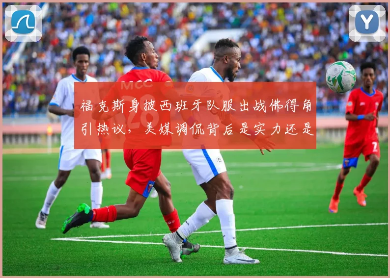 福克斯身披西班牙队服出战佛得角引热议，美媒调侃背后是实力还是噱头？
