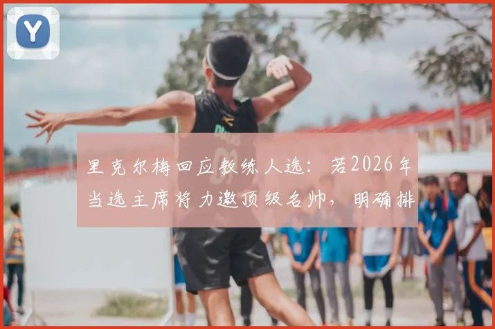 里克尔梅回应教练人选:若2026年当选主席将力邀顶级名帅,明确排除穆里尼奥执教可能