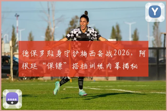 德保罗贴身守护梅西备战2026，阿根廷“保镖”搭档训练内幕揭秘