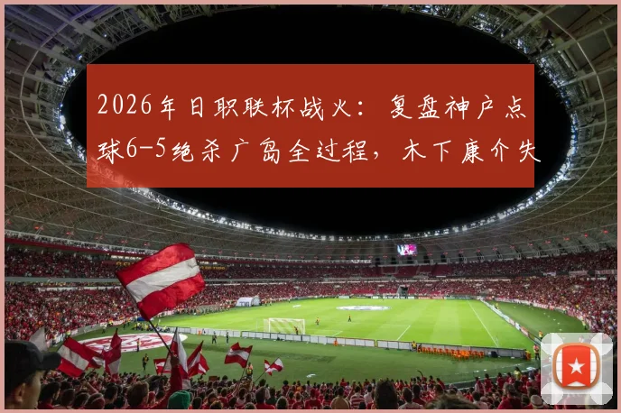 2026年日职联杯战火：复盘神户点球6-5绝杀广岛全过程，木下康介失点成转折？