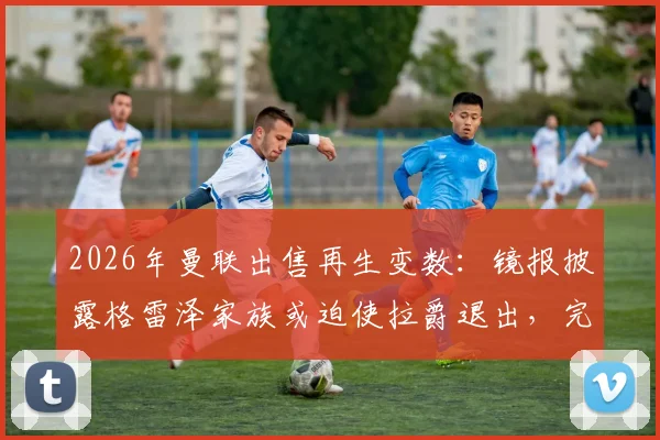2026年曼联出售再生变数:镜报披露格雷泽家族或迫使拉爵退出,完整交易内幕与对球队未来影响解读