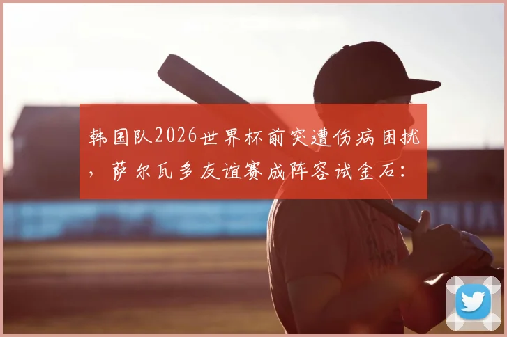 韩国队2026世界杯前突遭伤病困扰，萨尔瓦多友谊赛成阵容试金石：赛前深度观察与胜负关键点