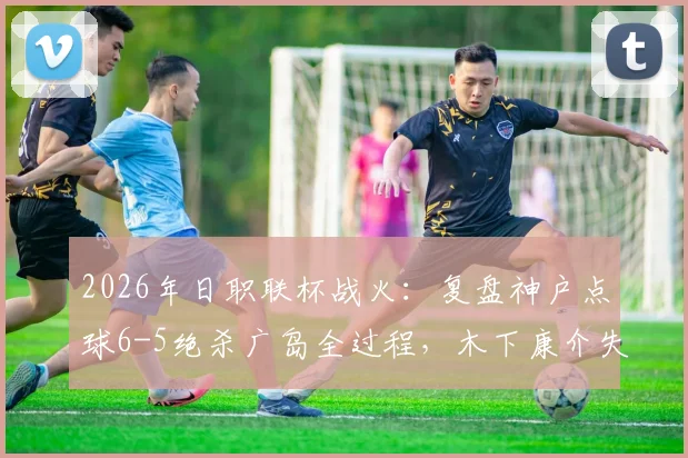 2026年日职联杯战火:复盘神户点球6-5绝杀广岛全过程,木下康介失点成转折?