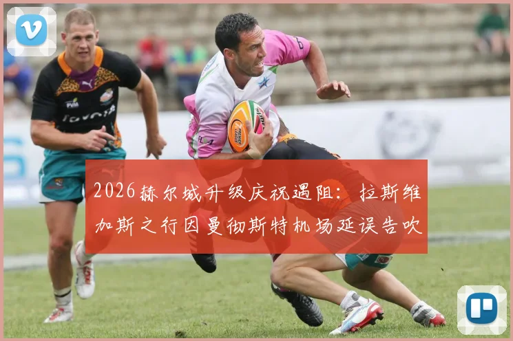 2026赫尔城升级庆祝遇阻：拉斯维加斯之行因曼彻斯特机场延误告吹，球迷如何应对类似突发状况？
