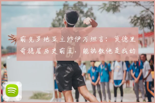 前克罗地亚主帅伊万坦言：莫德里奇稳居历史前五，能执教他是我的荣幸