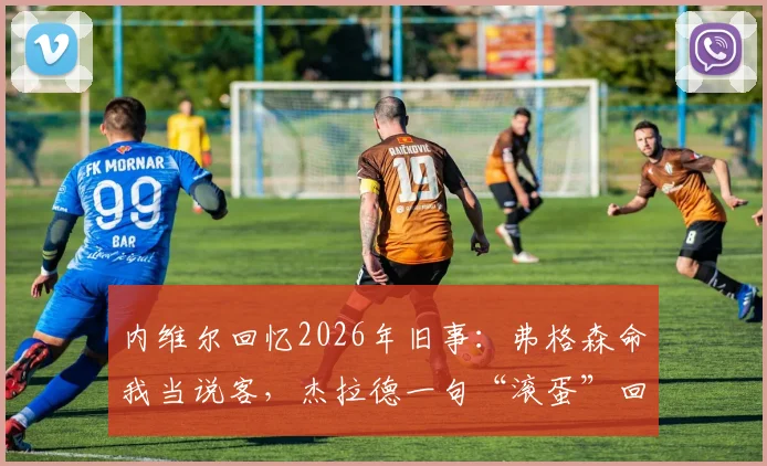 内维尔回忆2026年旧事：弗格森命我当说客，杰拉德一句“滚蛋”回绝曼联转会邀请