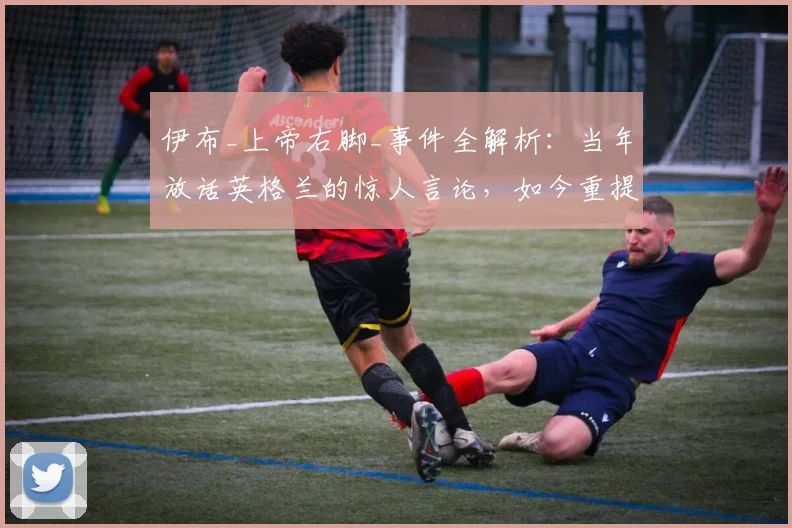 伊布_上帝右脚_事件全解析：当年放话英格兰的惊人言论，如今重提有何深意？球迷热议不断